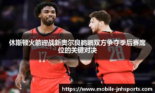 休斯顿火箭迎战新奥尔良鹈鹕双方争夺季后赛席位的关键对决