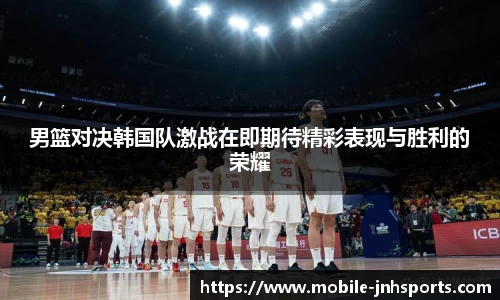 男篮对决韩国队激战在即期待精彩表现与胜利的荣耀